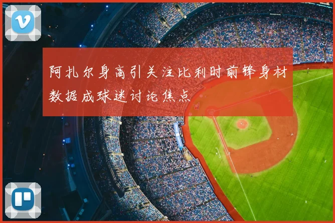 阿扎尔身高引关注比利时前锋身材数据成球迷讨论焦点