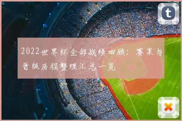2022世界杯全部战绩回顾:赛果与晋级历程整理汇总一览