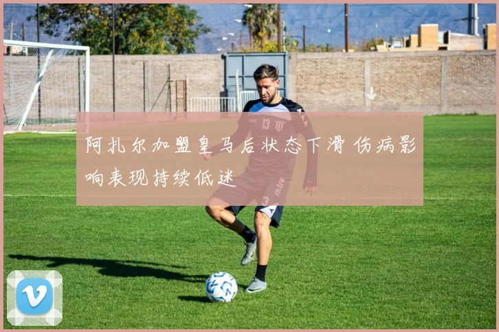 阿扎尔加盟皇马后状态下滑 伤病影响表现持续低迷
