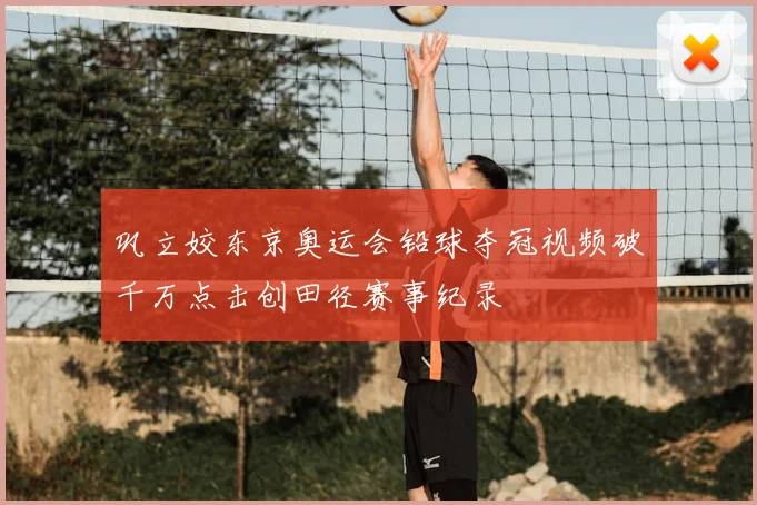 巩立姣东京奥运会铅球夺冠视频破千万点击创田径赛事纪录