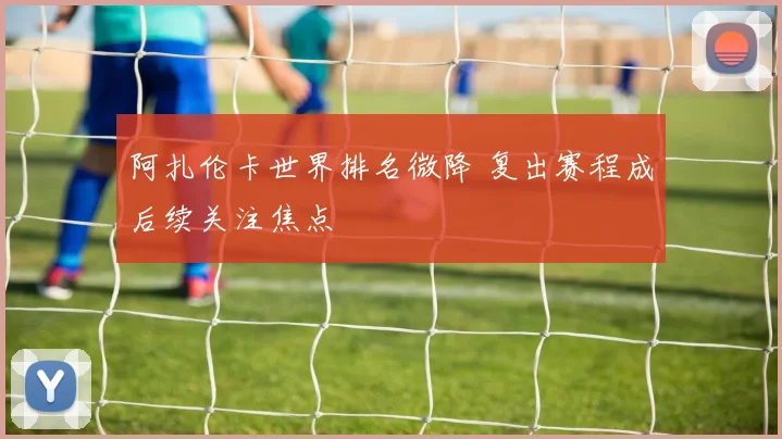 阿扎伦卡世界排名微降 复出赛程成后续关注焦点