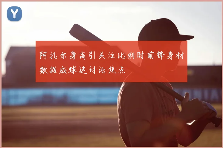 阿扎尔身高引关注比利时前锋身材数据成球迷讨论焦点