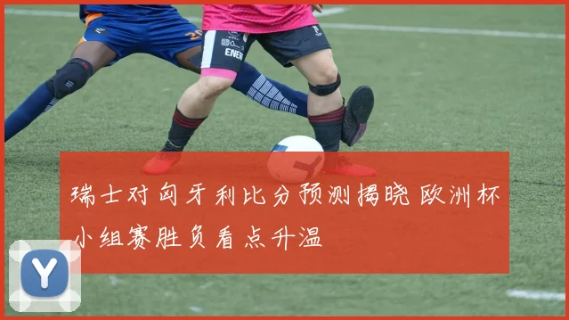 瑞士对匈牙利比分预测揭晓 欧洲杯小组赛胜负看点升温