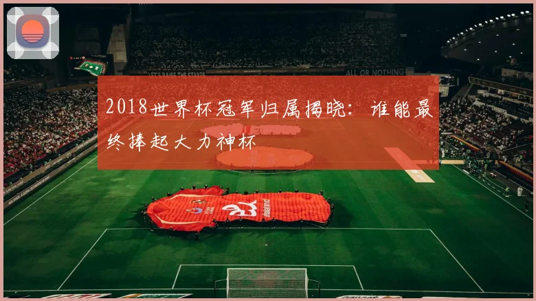 2018世界杯冠军归属揭晓：谁能最终捧起大力神杯