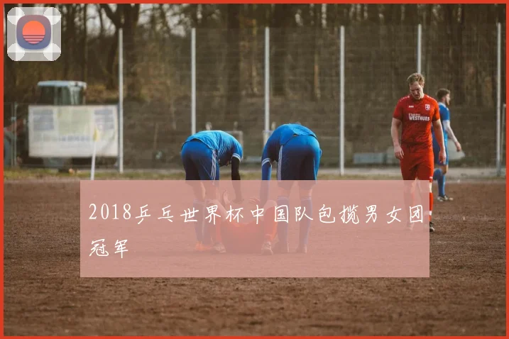 2018乒乓世界杯中国队包揽男女团冠军