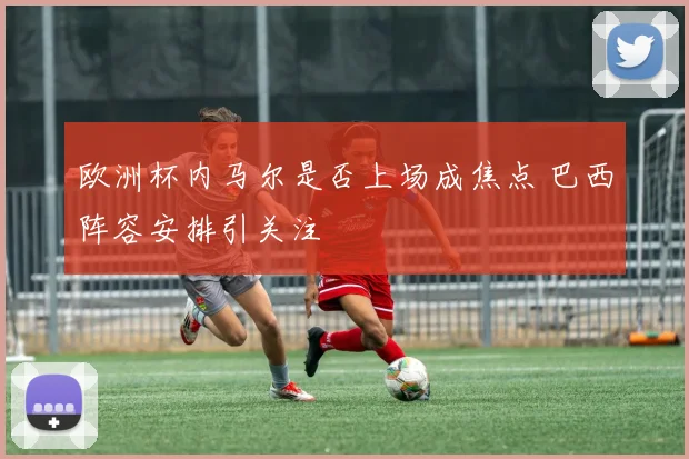 欧洲杯内马尔是否上场成焦点 巴西阵容安排引关注
