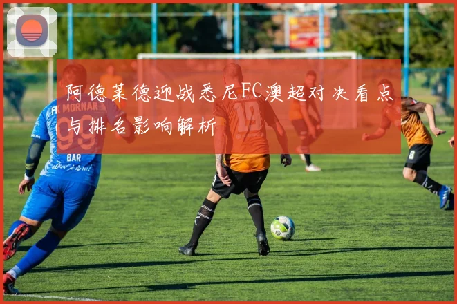 阿德莱德迎战悉尼FC澳超对决看点与排名影响解析