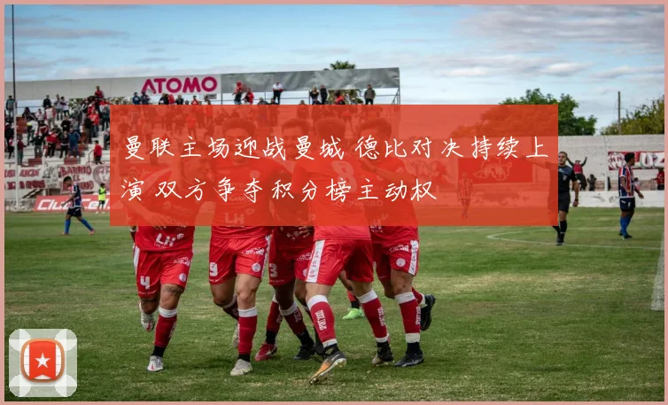 曼联主场迎战曼城 德比对决持续上演 双方争夺积分榜主动权