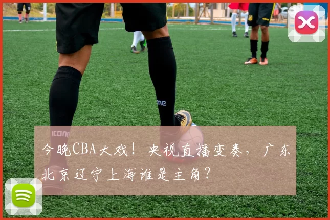 今晚CBA大戏！央视直播变奏，广东北京辽宁上海谁是主角？