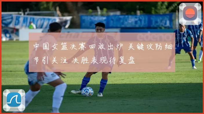 中国女篮决赛回放出炉 关键攻防细节引关注 决胜表现待复盘