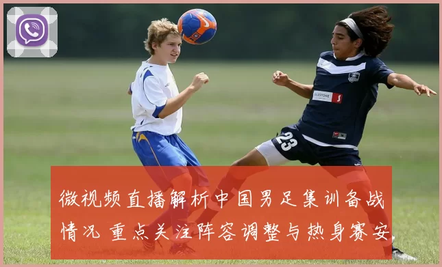 微视频直播解析中国男足集训备战情况 重点关注阵容调整与热身赛安排