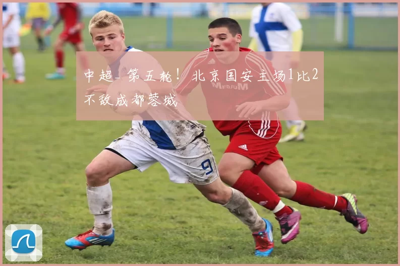 中超_ 第五轮!北京国安主场1比2不敌成都蓉城