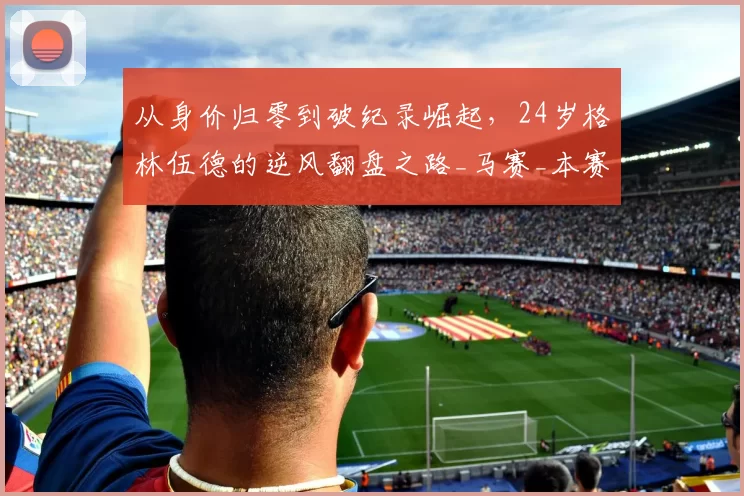 从身价归零到破纪录崛起，24岁格林伍德的逆风翻盘之路_马赛_本赛季_马赛