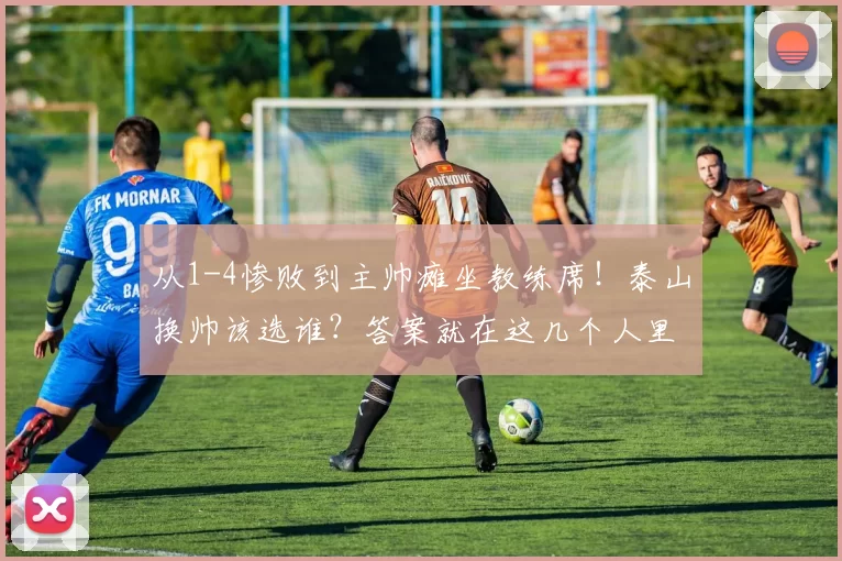 从1-4惨败到主帅瘫坐教练席！泰山换帅该选谁？答案就在这几个人里