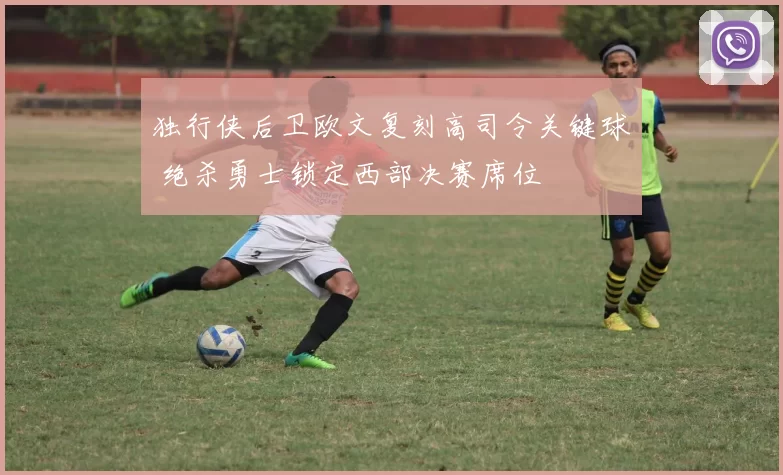 独行侠后卫欧文复刻高司令关键球 绝杀勇士锁定西部决赛席位