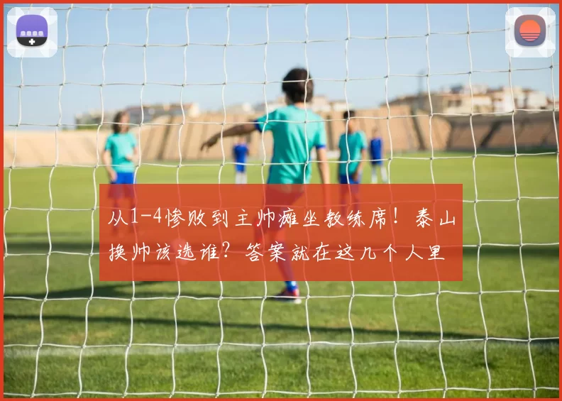 从1-4惨败到主帅瘫坐教练席！泰山换帅该选谁？答案就在这几个人里