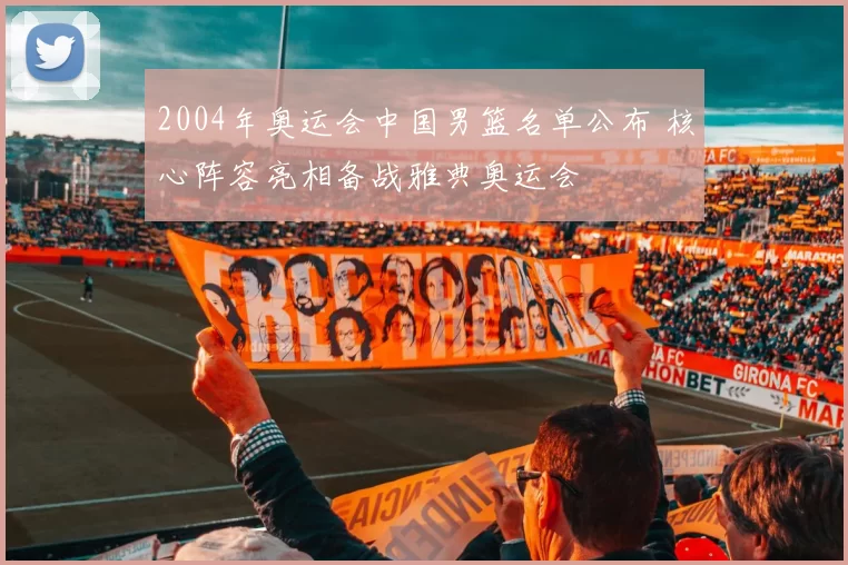 2004年奥运会中国男篮名单公布 核心阵容亮相备战雅典奥运会