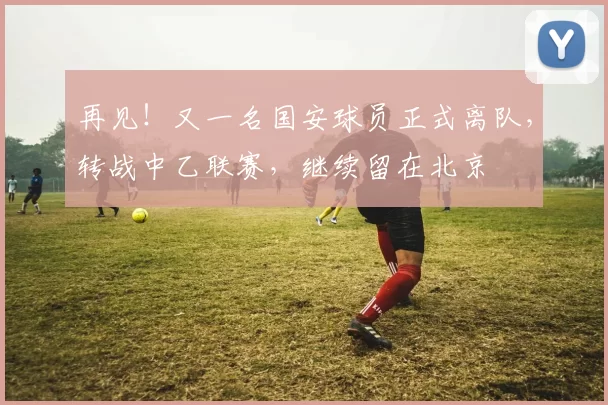 再见！又一名国安球员正式离队，转战中乙联赛，继续留在北京