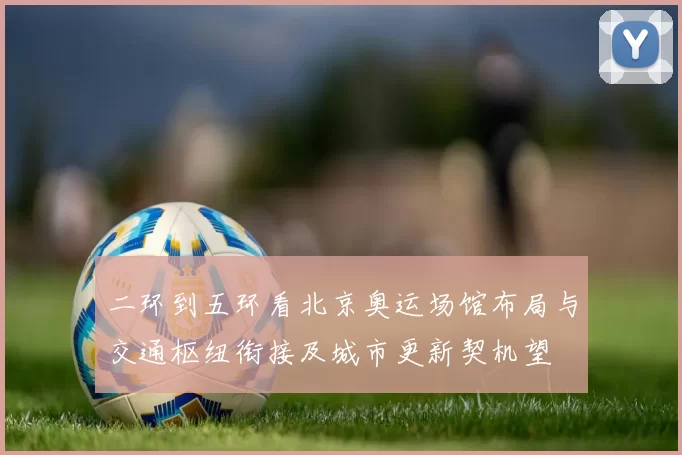 二环到五环看北京奥运场馆布局与交通枢纽衔接及城市更新契机望