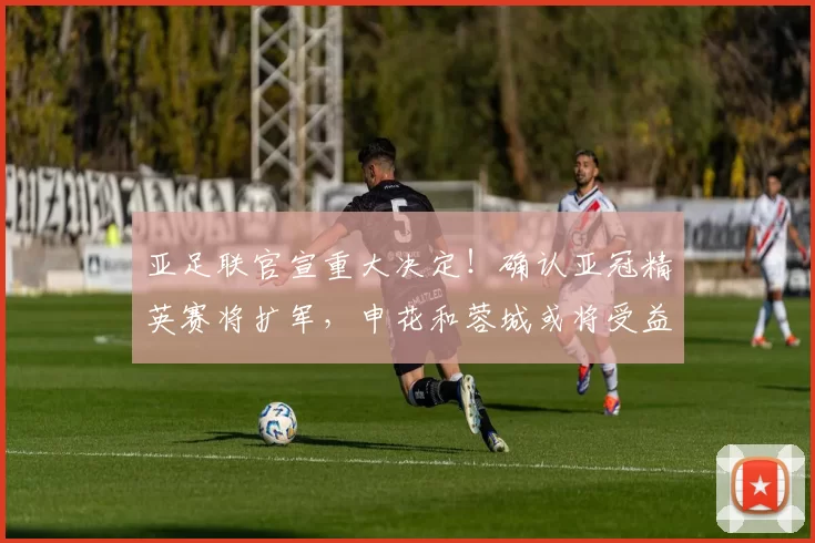 亚足联官宣重大决定！确认亚冠精英赛将扩军，申花和蓉城或将受益_联赛_赛季_二级