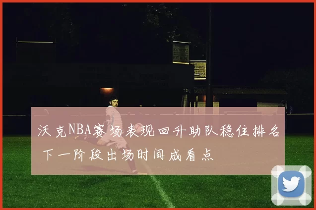 沃克NBA赛场表现回升助队稳住排名 下一阶段出场时间成看点