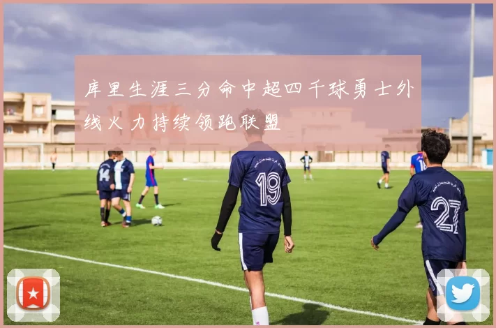 库里生涯三分命中超四千球勇士外线火力持续领跑联盟