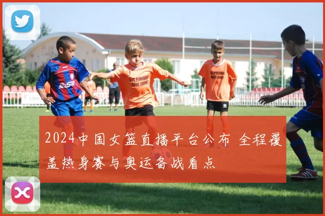 2024中国女篮直播平台公布 全程覆盖热身赛与奥运备战看点