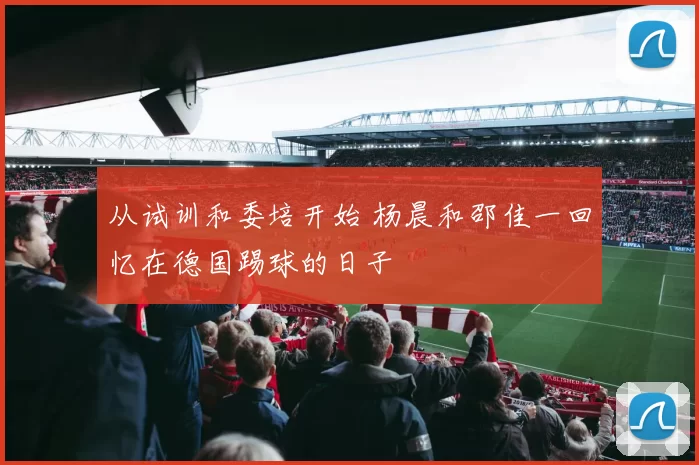 从试训和委培开始 杨晨和邵佳一回忆在德国踢球的日子