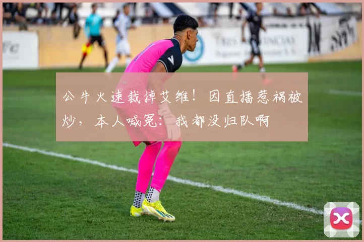 公牛火速裁掉艾维！因直播惹祸被炒，本人喊冤：我都没归队啊