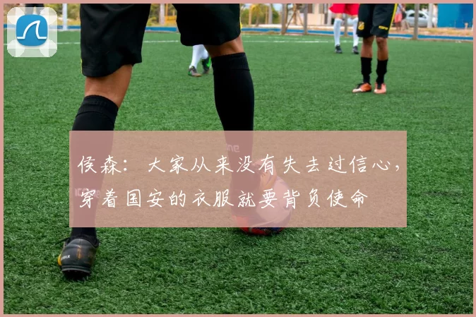 侯森：大家从来没有失去过信心，穿着国安的衣服就要背负使命