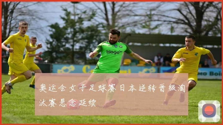 奥运会女子足球赛日本逆转晋级淘汰赛悬念延续