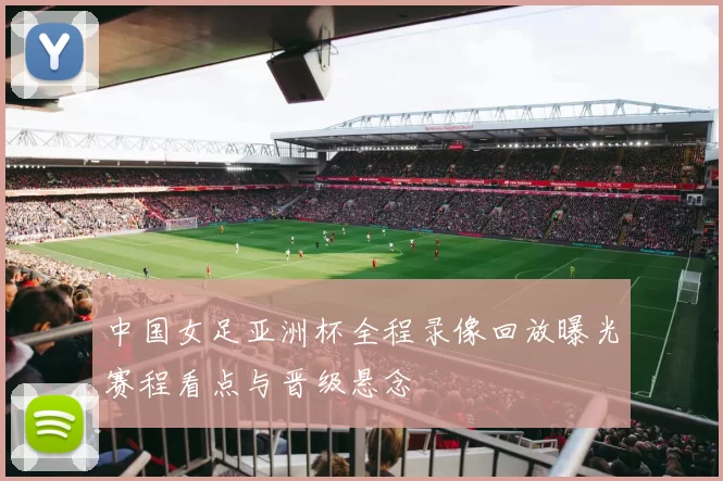 中国女足亚洲杯全程录像回放曝光赛程看点与晋级悬念