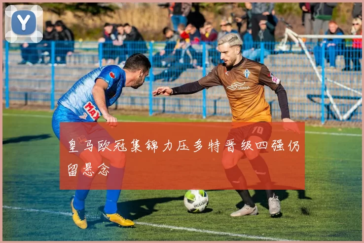 皇马欧冠集锦力压多特晋级四强仍留悬念