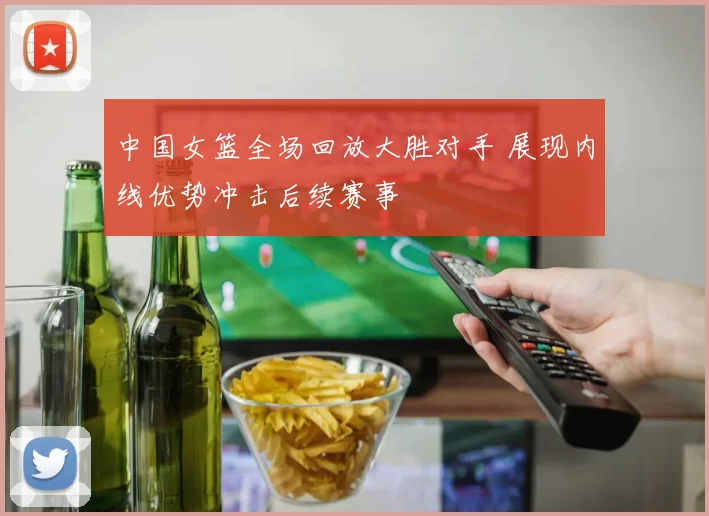 中国女篮全场回放大胜对手 展现内线优势冲击后续赛事