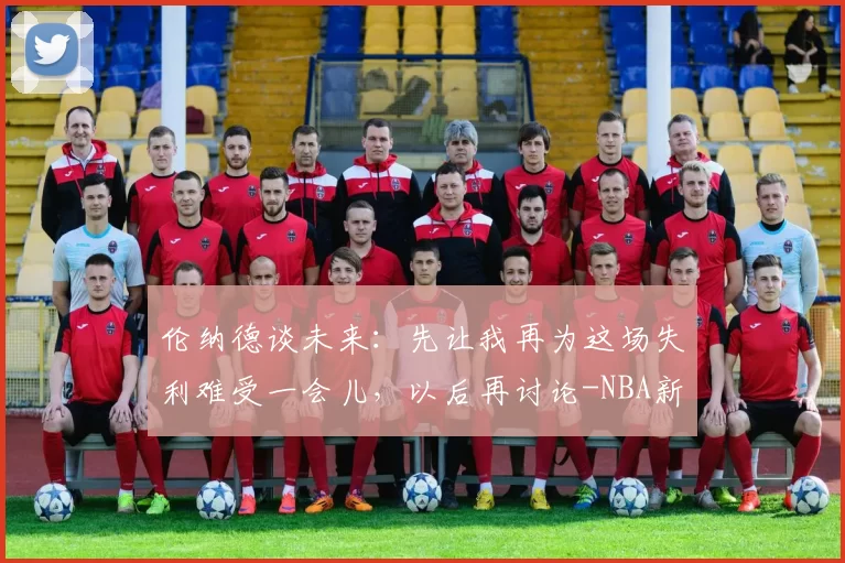 伦纳德谈未来：先让我再为这场失利难受一会儿，以后再讨论-NBA新闻