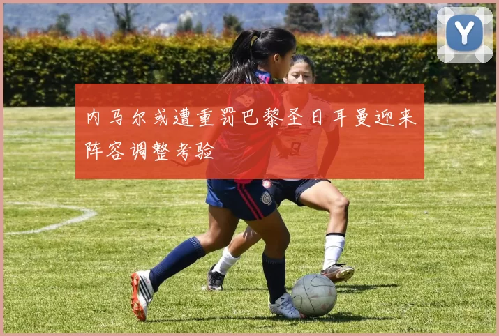 内马尔或遭重罚巴黎圣日耳曼迎来阵容调整考验