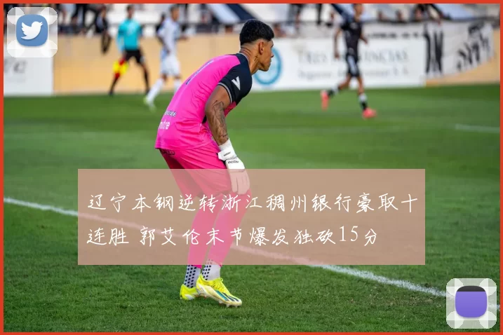 辽宁本钢逆转浙江稠州银行豪取十连胜 郭艾伦末节爆发独砍15分