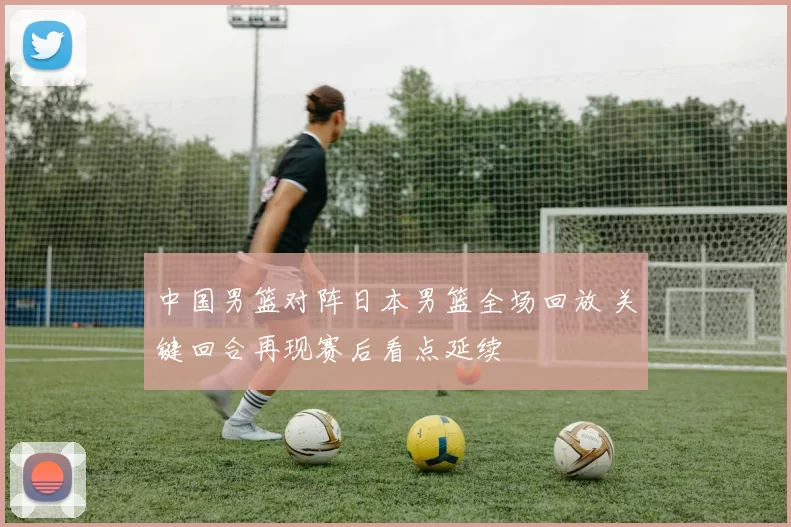 中国男篮对阵日本男篮全场回放 关键回合再现赛后看点延续