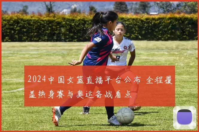 2024中国女篮直播平台公布 全程覆盖热身赛与奥运备战看点