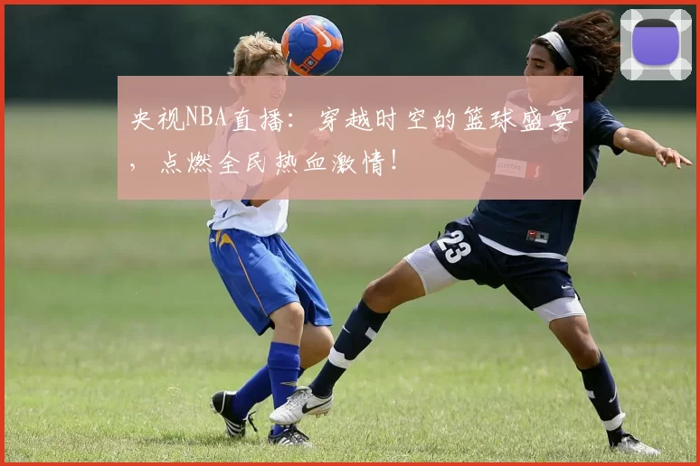 央视NBA直播：穿越时空的篮球盛宴，点燃全民热血激情！