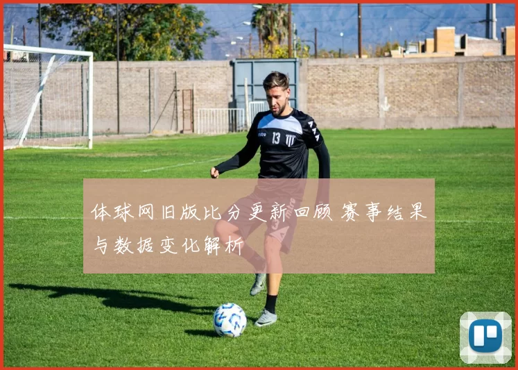体球网旧版比分更新回顾 赛事结果与数据变化解析