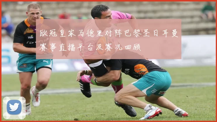 欧冠皇家马德里对阵巴黎圣日耳曼赛事直播平台及赛况回顾