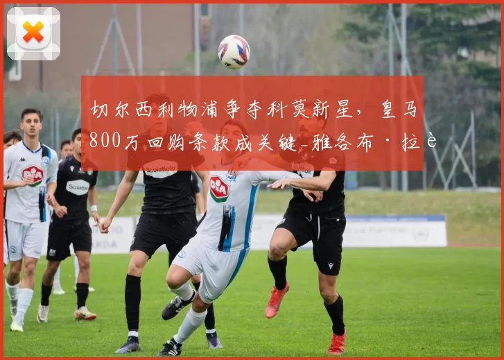 切尔西利物浦争夺科莫新星，皇马800万回购条款成关键_雅各布·拉蒙_马德里_皇家马德里